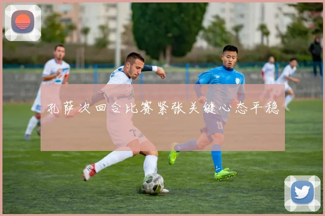 孔萨次回合比赛紧张关键心态平稳